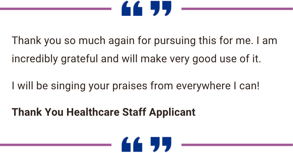 Quote: ''Thank you so much again for pursuing this for me. I am incredibly grateful and will make very good use of it. I will be singing your praises from everywhere I can!'' - Thank You Healthcare Staff Applicant